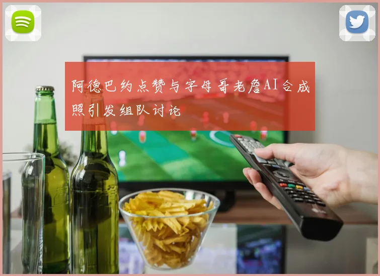 阿德巴约点赞与字母哥老詹AI合成照引发组队讨论
