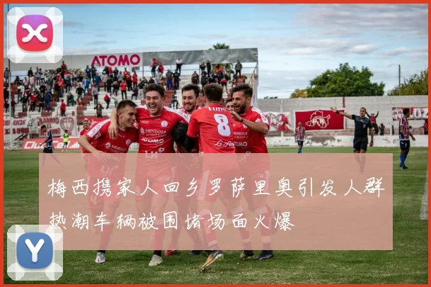 梅西携家人回乡罗萨里奥引发人群热潮车辆被围堵场面火爆